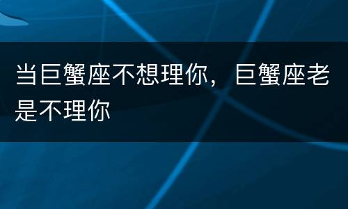 当巨蟹座不想理你，巨蟹座老是不理你