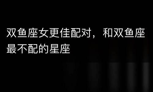 双鱼座女更佳配对，和双鱼座最不配的星座