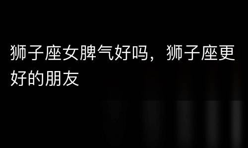 狮子座女脾气好吗，狮子座更好的朋友