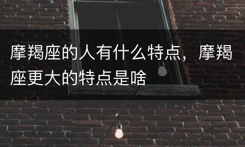 摩羯座的人有什么特点，摩羯座更大的特点是啥