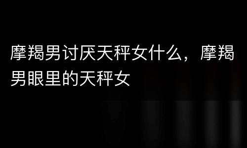 摩羯男讨厌天秤女什么，摩羯男眼里的天秤女