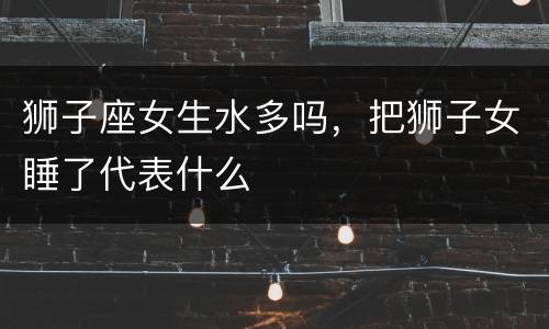 狮子座女生水多吗，把狮子女睡了代表什么