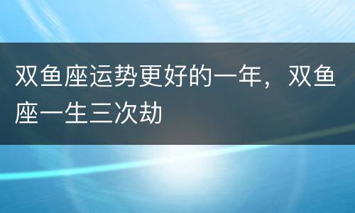 双鱼座运势更好的一年，双鱼座一生三次劫