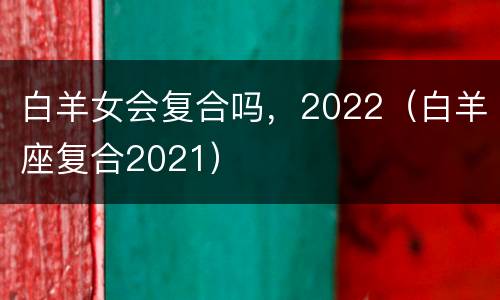 白羊女会复合吗，2022（白羊座复合2021）