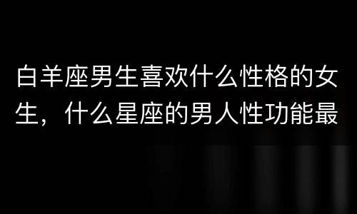 白羊座男生喜欢什么性格的女生，什么星座的男人性功能最强