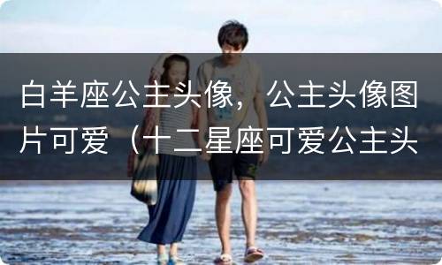 白羊座公主头像，公主头像图片可爱（十二星座可爱公主头像白羊座）