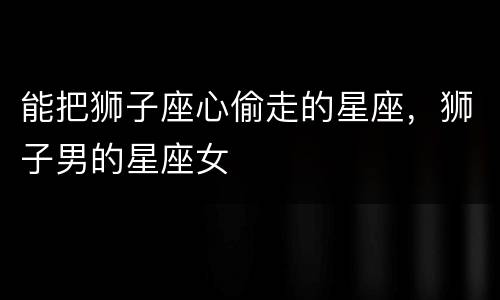 能把狮子座心偷走的星座，狮子男的星座女