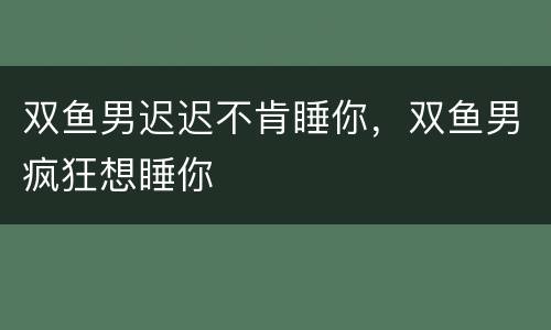 双鱼男迟迟不肯睡你，双鱼男疯狂想睡你