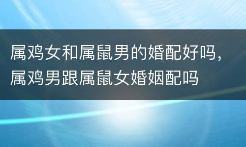 属鸡女和属鼠男的婚配好吗，属鸡男跟属鼠女婚姻配吗