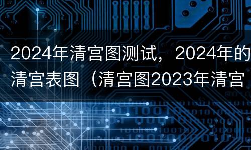 2024年清宫图测试，2024年的清宫表图（清宫图2023年清宫图）