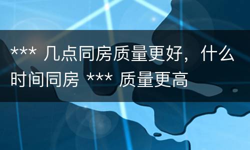 *** 几点同房质量更好，什么时间同房 *** 质量更高