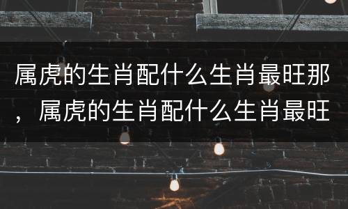 属虎的生肖配什么生肖最旺那，属虎的生肖配什么生肖最旺那