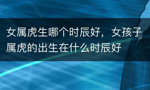 女属虎生哪个时辰好，女孩子属虎的出生在什么时辰好