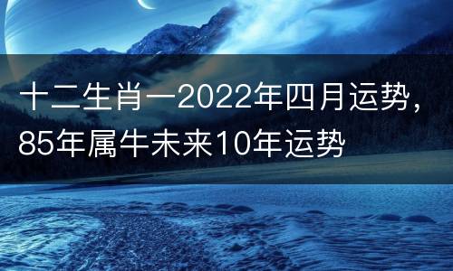 十二生肖一2022年四月运势，85年属牛未来10年运势