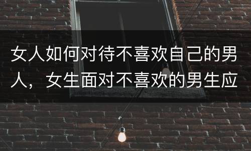 女人如何对待不喜欢自己的男人，女生面对不喜欢的男生应该怎么做？