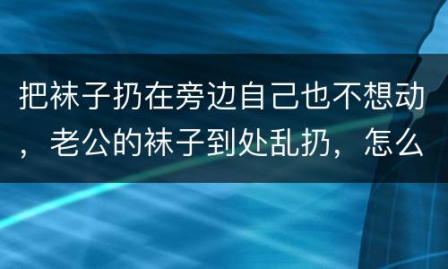 把袜子扔在旁边自己也不想动，老公的袜子到处乱扔，怎么才能让他改掉这个坏
