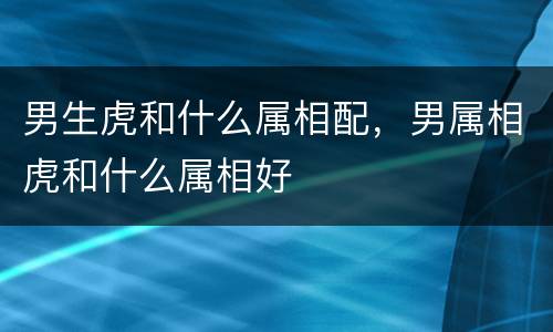 男生虎和什么属相配，男属相虎和什么属相好