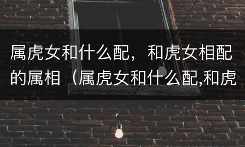 属虎女和什么配，和虎女相配的属相（属虎女和什么配,和虎女相配的属相最好）