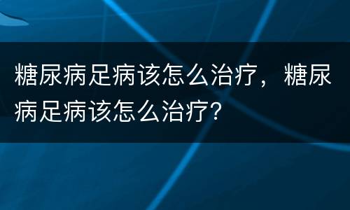 糖尿病足病该怎么治疗，糖尿病足病该怎么治疗？