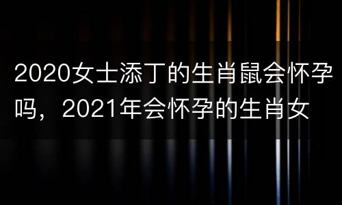 2020女士添丁的生肖鼠会怀孕吗，2021年会怀孕的生肖女