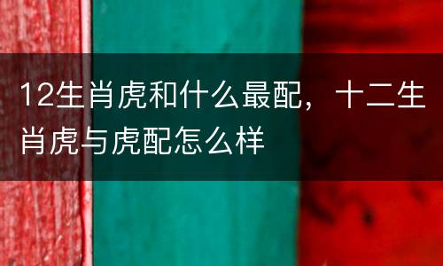 12生肖虎和什么最配，十二生肖虎与虎配怎么样