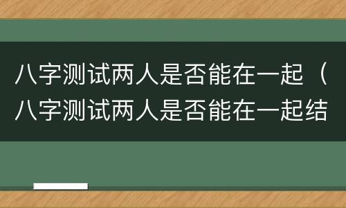 八字测试两人是否能在一起（八字测试两人是否能在一起结婚）