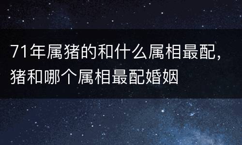 71年属猪的和什么属相最配，猪和哪个属相最配婚姻