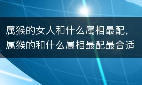 属猴的女人和什么属相最配，属猴的和什么属相最配最合适2017