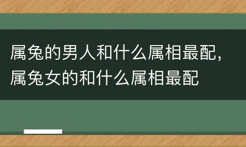 属兔的男人和什么属相最配，属兔女的和什么属相最配