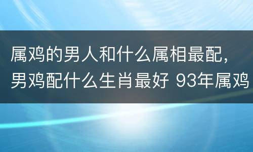 属鸡的男人和什么属相最配，男鸡配什么生肖最好 93年属鸡男婚