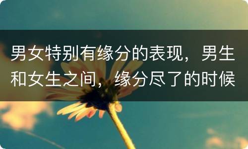 男女特别有缘分的表现，男生和女生之间，缘分尽了的时候，都会有哪些刻意的
