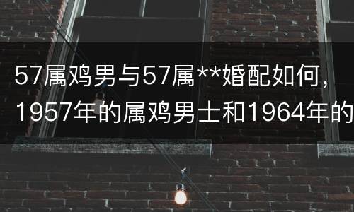 57属鸡男与57属**婚配如何，1957年的属鸡男士和1964年的属龙