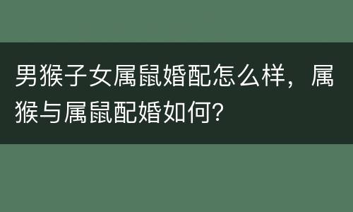 男猴子女属鼠婚配怎么样，属猴与属鼠配婚如何？