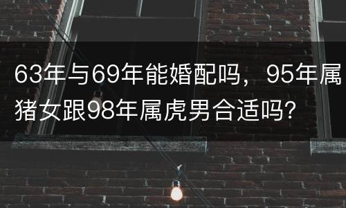 63年与69年能婚配吗，95年属猪女跟98年属虎男合适吗？