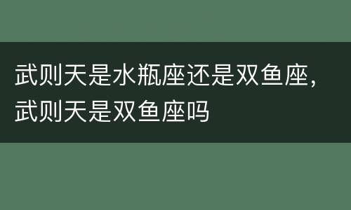 武则天是水瓶座还是双鱼座，武则天是双鱼座吗