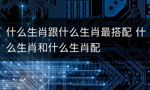 什么生肖跟什么生肖最搭配 什么生肖和什么生肖配