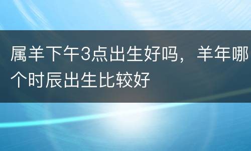 属羊下午3点出生好吗，羊年哪个时辰出生比较好