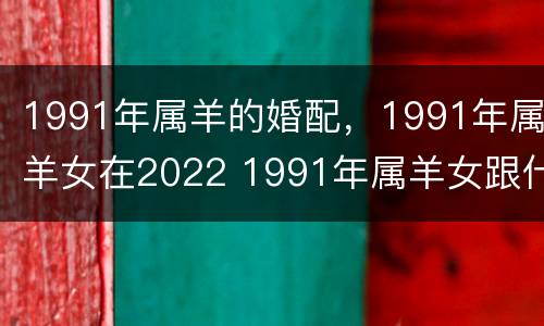 1991年属羊的婚配，1991年属羊女在2022 1991年属羊女跟什么属相婚配合适