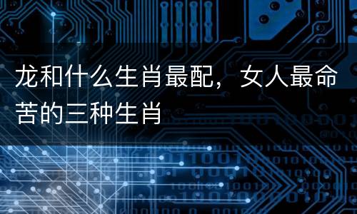 龙和什么生肖最配，女人最命苦的三种生肖
