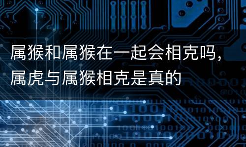 属猴和属猴在一起会相克吗，属虎与属猴相克是真的
