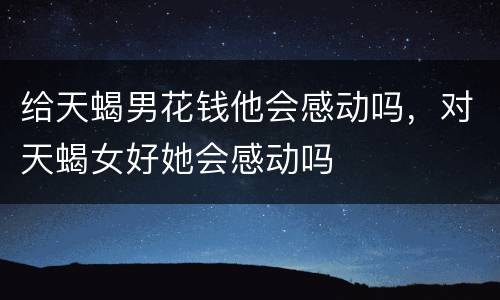 给天蝎男花钱他会感动吗，对天蝎女好她会感动吗
