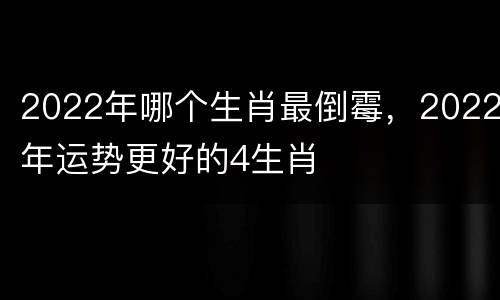 2022年哪个生肖最倒霉，2022年运势更好的4生肖