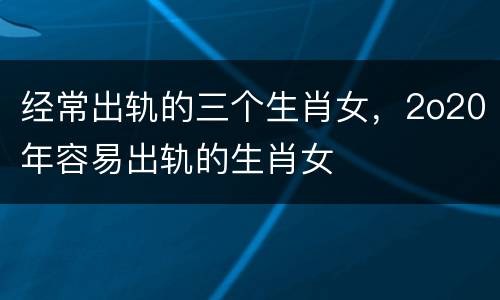 经常出轨的三个生肖女，2o20年容易出轨的生肖女