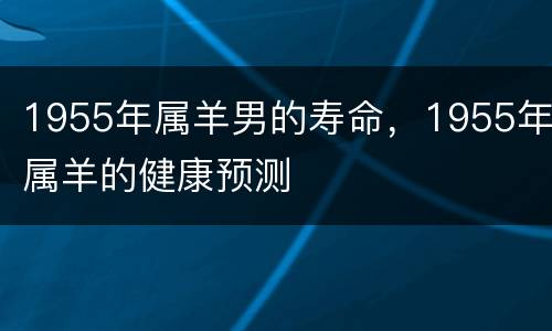 1955年属羊男的寿命，1955年属羊的健康预测