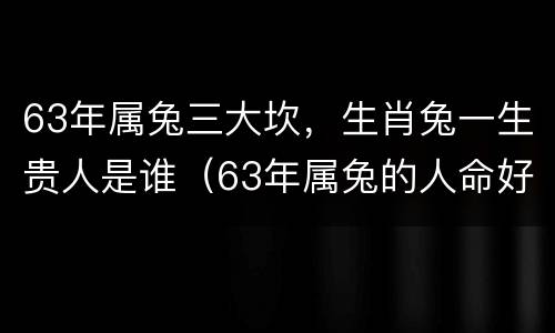 63年属兔三大坎，生肖兔一生贵人是谁（63年属兔的人命好不好）
