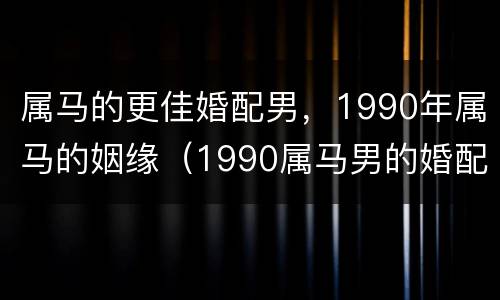 属马的更佳婚配男，1990年属马的姻缘（1990属马男的婚配属相最好）