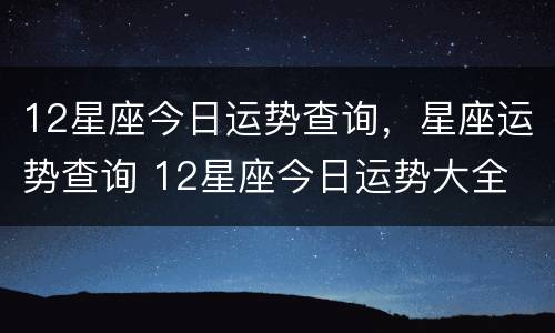 12星座今日运势查询，星座运势查询 12星座今日运势大全