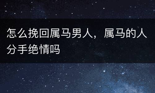 怎么挽回属马男人，属马的人分手绝情吗