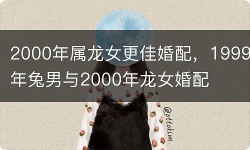 2000年属龙女更佳婚配，1999年兔男与2000年龙女婚配
