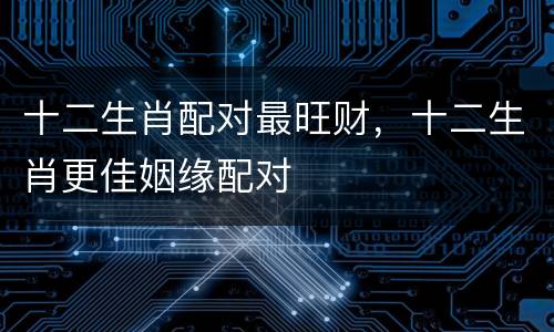 十二生肖配对最旺财，十二生肖更佳姻缘配对